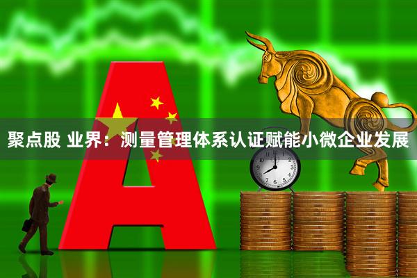 聚点股 业界：测量管理体系认证赋能小微企业发展