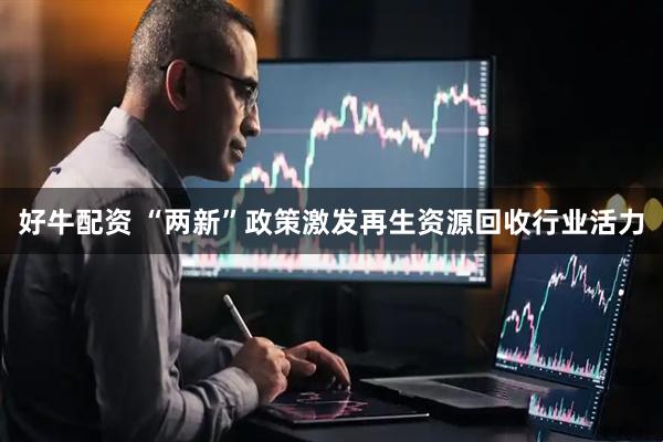 好牛配资 “两新”政策激发再生资源回收行业活力