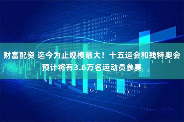 财富配资 迄今为止规模最大！十五运会和残特奥会预计将有3.6万名运动员参赛