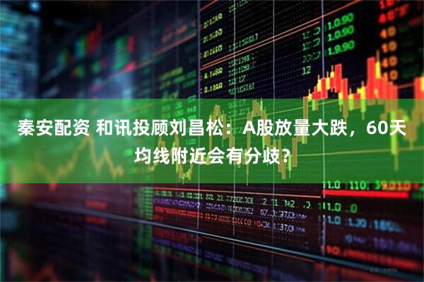 秦安配资 和讯投顾刘昌松：A股放量大跌，60天均线附近会有分歧？