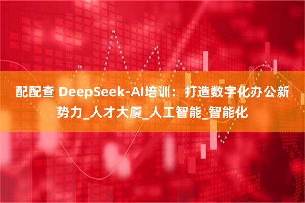 配配查 DeepSeek-AI培训：打造数字化办公新势力_人才大厦_人工智能_智能化