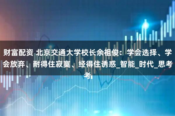 财富配资 北京交通大学校长余祖俊：学会选择、学会放弃、耐得住寂寞、经得住诱惑_智能_时代_思考