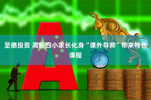 至德投资 高新四小家长化身“课外导师”带来特色课程