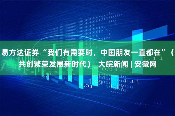 易方达证券 “我们有需要时，中国朋友一直都在”（共创繁荣发展新时代）_大皖新闻 | 安徽网