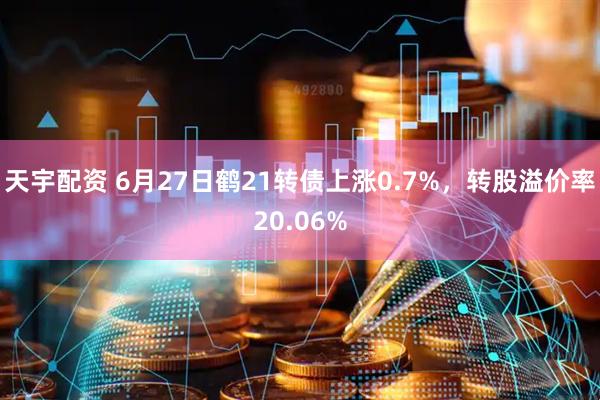 天宇配资 6月27日鹤21转债上涨0.7%，转股溢价率20.06%