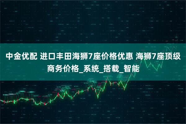 中金优配 进口丰田海狮7座价格优惠 海狮7座顶级商务价格_系统_搭载_智能