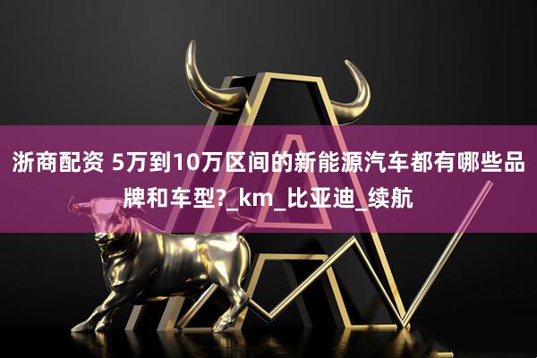 浙商配资 5万到10万区间的新能源汽车都有哪些品牌和车型?_km_比亚迪_续航
