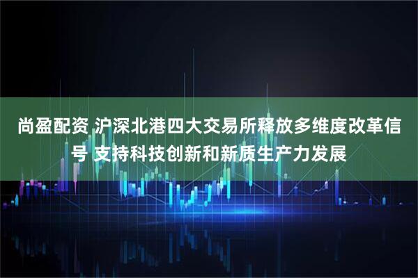 尚盈配资 沪深北港四大交易所释放多维度改革信号 支持科技创新和新质生产力发展