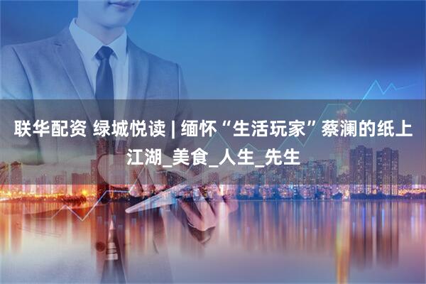 联华配资 绿城悦读 | 缅怀“生活玩家”蔡澜的纸上江湖_美食_人生_先生