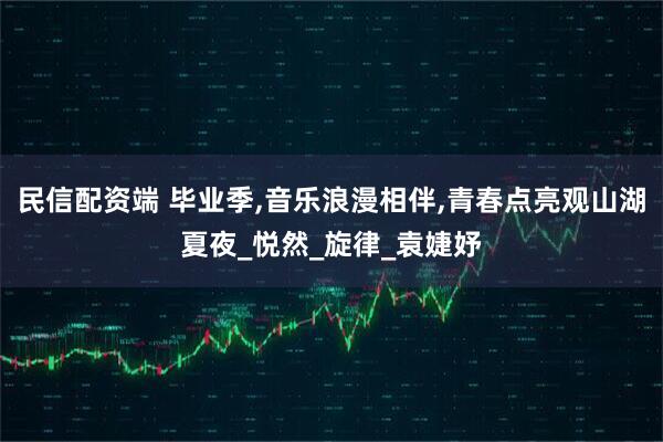 民信配资端 毕业季,音乐浪漫相伴,青春点亮观山湖夏夜_悦然_旋律_袁婕妤