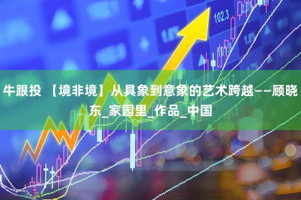 牛跟投 【境非境】从具象到意象的艺术跨越——顾晓东_家园里_作品_中国