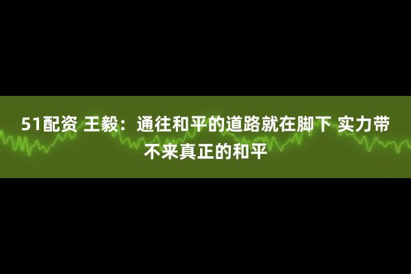 51配资 王毅：通往和平的道路就在脚下 实力带不来真正的和平