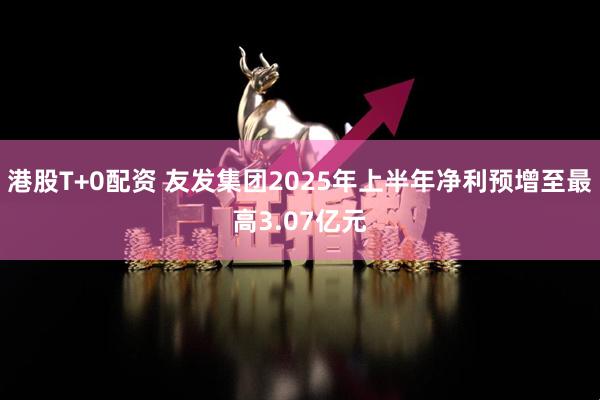 港股T+0配资 友发集团2025年上半年净利预增至最高3.07亿元