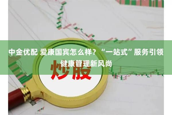 中金优配 爱康国宾怎么样？“一站式”服务引领健康管理新风尚