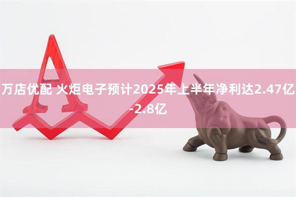 万店优配 火炬电子预计2025年上半年净利达2.47亿-2.8亿