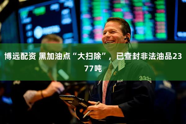 博远配资 黑加油点“大扫除”，已查封非法油品2377吨
