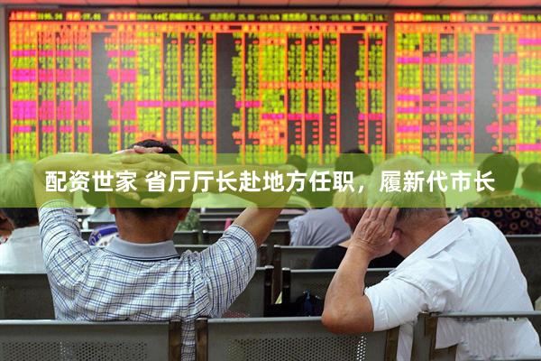 配资世家 省厅厅长赴地方任职，履新代市长