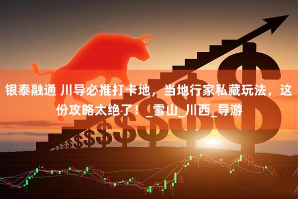 银泰融通 川导必推打卡地，当地行家私藏玩法，这份攻略太绝了！_雪山_川西_导游
