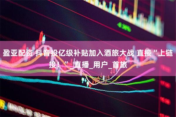 盈亚配资 抖音投亿级补贴加入酒旅大战 直接“上链接！”_直播_用户_首旅