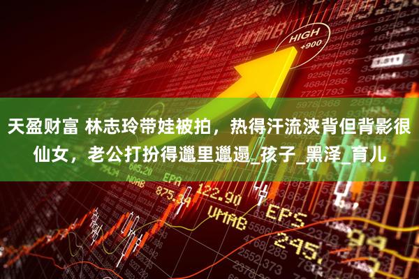 天盈财富 林志玲带娃被拍，热得汗流浃背但背影很仙女，老公打扮得邋里邋遢_孩子_黑泽_育儿