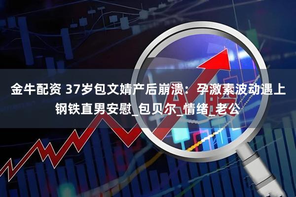 金牛配资 37岁包文婧产后崩溃：孕激素波动遇上钢铁直男安慰_包贝尔_情绪_老公