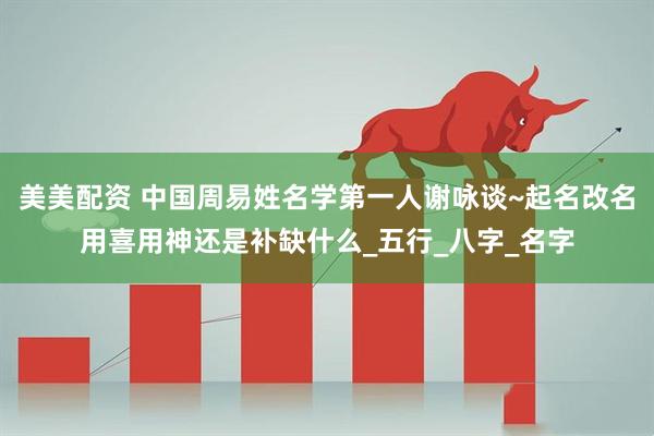 美美配资 中国周易姓名学第一人谢咏谈~起名改名用喜用神还是补缺什么_五行_八字_名字