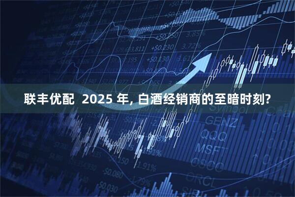 联丰优配  2025 年, 白酒经销商的至暗时刻?