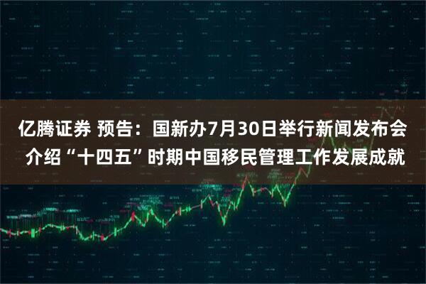 亿腾证券 预告：国新办7月30日举行新闻发布会 介绍“十四五”时期中国移民管理工作发展成就