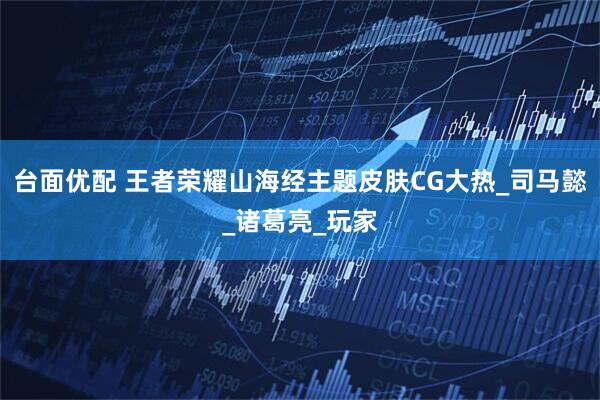 台面优配 王者荣耀山海经主题皮肤CG大热_司马懿_诸葛亮_玩家