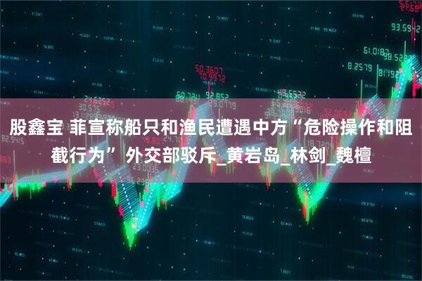 股鑫宝 菲宣称船只和渔民遭遇中方“危险操作和阻截行为” 外交部驳斥_黄岩岛_林剑_魏檀
