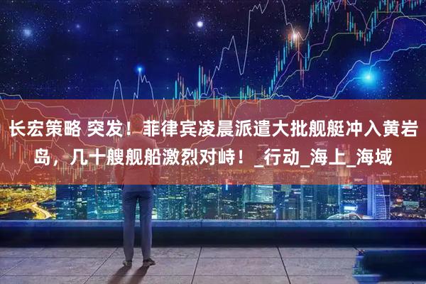 长宏策略 突发！菲律宾凌晨派遣大批舰艇冲入黄岩岛，几十艘舰船激烈对峙！_行动_海上_海域
