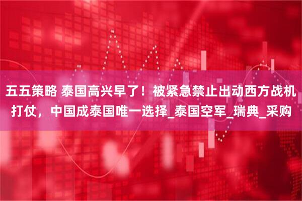 五五策略 泰国高兴早了！被紧急禁止出动西方战机打仗，中国成泰国唯一选择_泰国空军_瑞典_采购