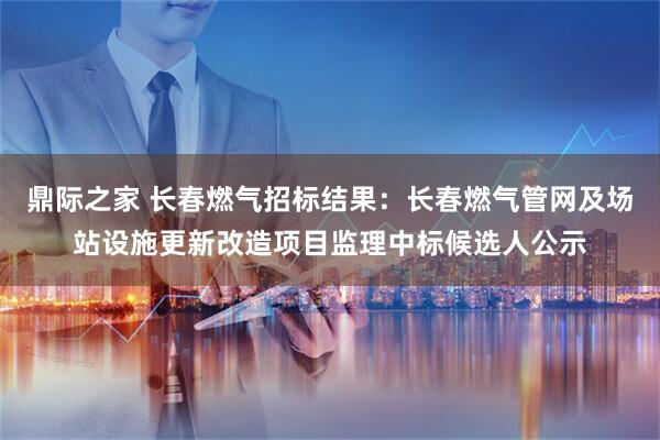 鼎际之家 长春燃气招标结果：长春燃气管网及场站设施更新改造项目监理中标候选人公示