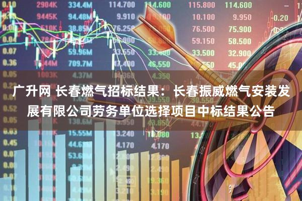 广升网 长春燃气招标结果：长春振威燃气安装发展有限公司劳务单位选择项目中标结果公告