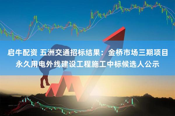 启牛配资 五洲交通招标结果：金桥市场三期项目永久用电外线建设工程施工中标候选人公示