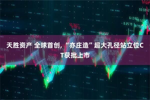天胜资产 全球首创, “亦庄造”超大孔径站立位CT获批上市