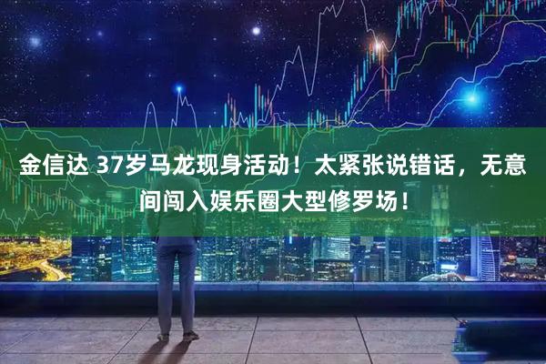 金信达 37岁马龙现身活动！太紧张说错话，无意间闯入娱乐圈大型修罗场！