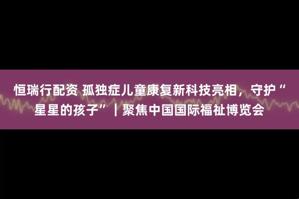 恒瑞行配资 孤独症儿童康复新科技亮相，守护“星星的孩子”｜聚焦中国国际福祉博览会