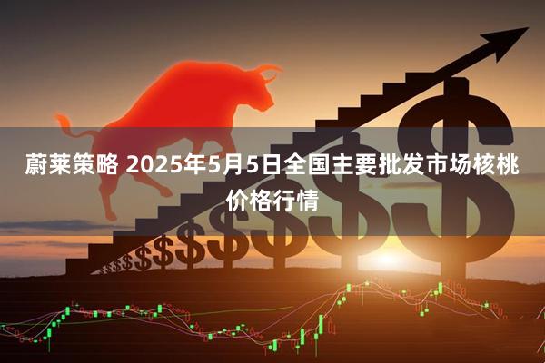 蔚莱策略 2025年5月5日全国主要批发市场核桃价格行情