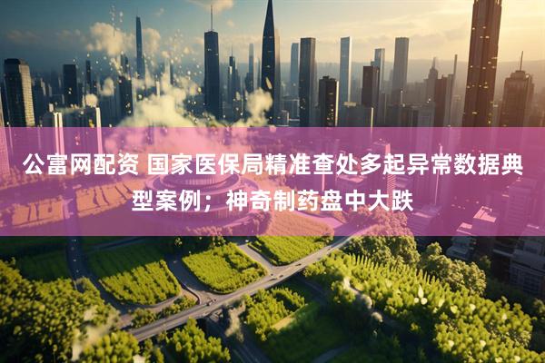 公富网配资 国家医保局精准查处多起异常数据典型案例；神奇制药盘中大跌