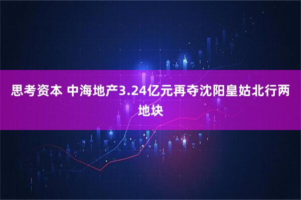 思考资本 中海地产3.24亿元再夺沈阳皇姑北行两地块