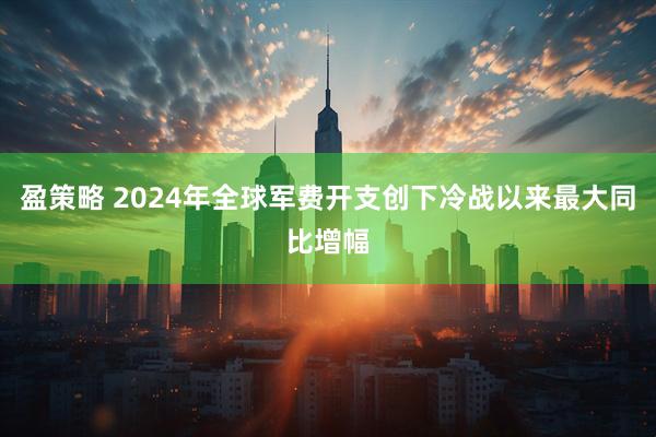 盈策略 2024年全球军费开支创下冷战以来最大同比增幅