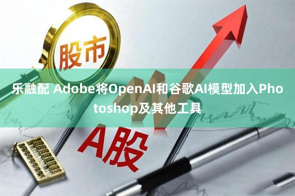 乐融配 Adobe将OpenAI和谷歌AI模型加入Photoshop及其他工具