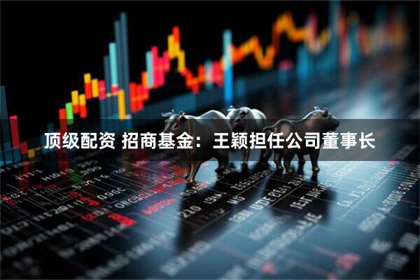 顶级配资 招商基金：王颖担任公司董事长
