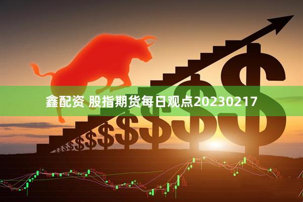 鑫配资 股指期货每日观点20230217