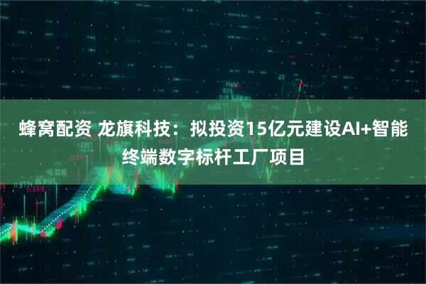 蜂窝配资 龙旗科技：拟投资15亿元建设AI+智能终端数字标杆工厂项目