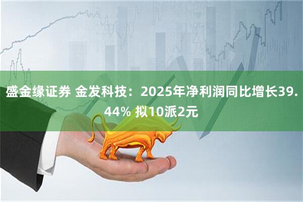 盛金缘证券 金发科技：2025年净利润同比增长39.44% 拟10派2元